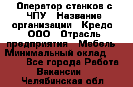 Оператор станков с ЧПУ › Название организации ­ Кредо, ООО › Отрасль предприятия ­ Мебель › Минимальный оклад ­ 60 000 - Все города Работа » Вакансии   . Челябинская обл.,Снежинск г.